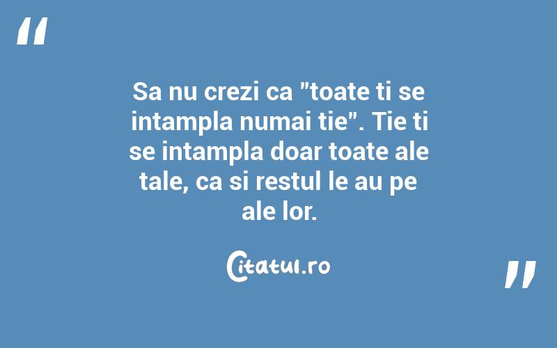 Sa nu crezi ca "toate ti se intampla numai tie". Tie ti se intampla doar toate ale tale, ca si restul le au pe ale lor.