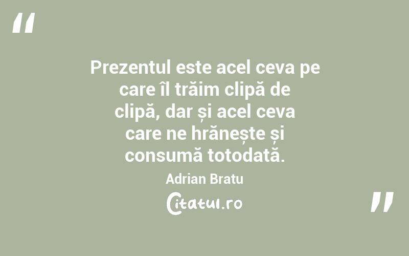 Prezentul este acel ceva pe care îl trăim clipă de clipă, dar și acel ceva care ne hrănește și consumă totodată. Adrian Bratu