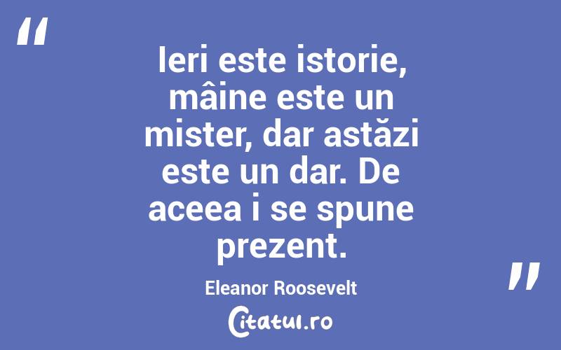Ieri este istorie, mâine este un mister, dar astăzi este un dar. De aceea i se spune prezent. Eleanor Roosevelt