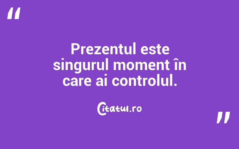 Prezentul este singurul moment în care ai controlul.