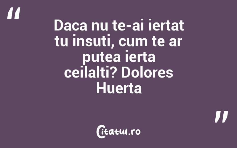 Daca nu te-ai iertat tu insuti, cum te ar putea ierta ceilalti? Dolores Huerta
