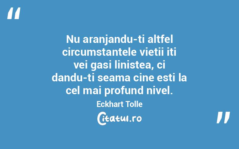 Nu aranjandu-ti altfel circumstantele vietii iti vei gasi linistea, ci dandu-ti seama cine esti la cel mai profund nivel.  Eckhart Tolle