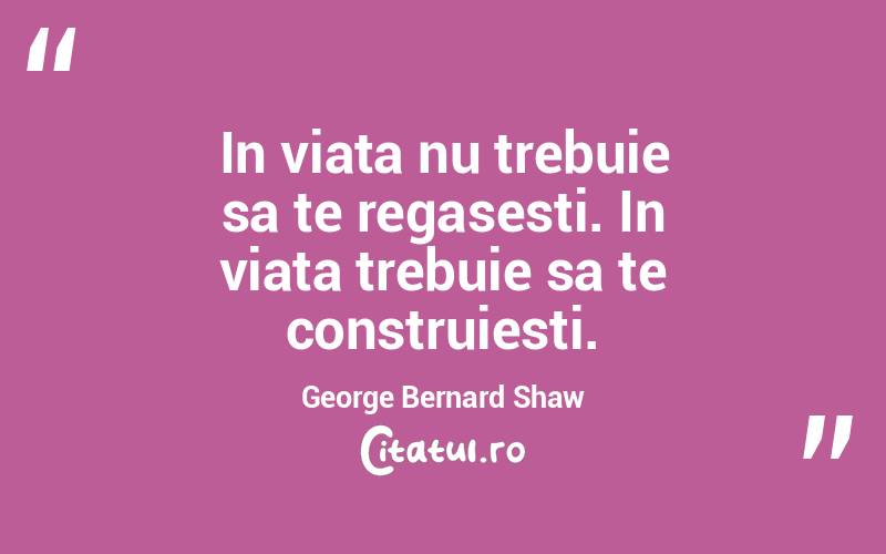 In viata nu trebuie sa te regasesti. In viata trebuie sa te construiesti. George Bernard Shaw