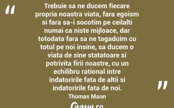 Trebuie sa ne ducem fiecare propria noastra viata, fara egoism si fara sa-i socotim pe ceilalti numai ca niste mijloace, dar totodata fara sa ne tagaduim cu totul pe noi insine, sa ducem o viata de sine statatoare si potrivita firii noastre, cu un echilibru rational intre indatoririle fata de altii si indatoririle fata de noi.  Thomas Mann...