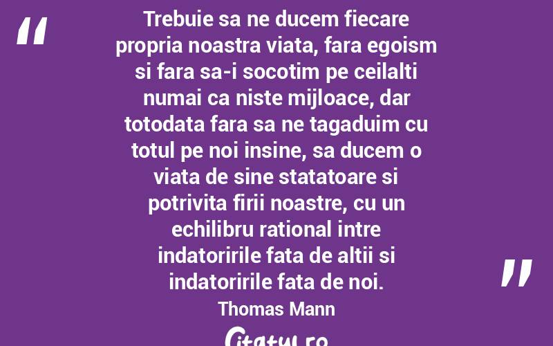 Trebuie sa ne ducem fiecare propria noastra viata, fara egoism si fara sa-i socotim pe ceilalti numai ca niste mijloace, dar totodata fara sa ne tagaduim cu totul pe noi insine, sa ducem o viata de sine statatoare si potrivita firii noastre, cu un echilibru rational intre indatoririle fata de altii si indatoririle fata de noi.  Thomas Mann