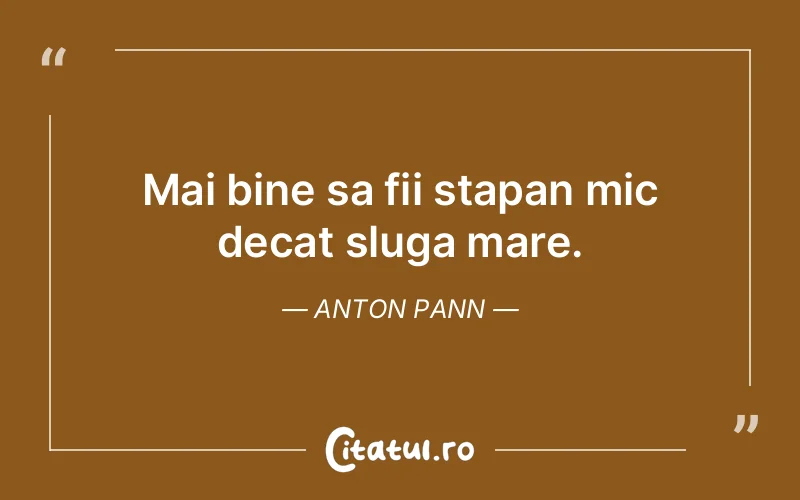 Mai bine sa fii stapan mic decat sluga mare. Anton Pann