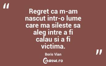 Regret ca m-am nascut intr-o lume care ma sileste sa aleg intre a fi calau si a fi victima. Boris Vian...