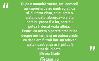 Dupa o anumita varsta, toti oamenii au impresia ca au naufragiat, ca si-au ratat viata, ca au trait o viata idioata, absurda–o viata care nu putea fi a lor, care nu putea fi decat viata altuia.  Pentru ca avem o parere prea buna despre noi insine si nu putem crede ca daca am fi trait intr-un adevar viata noastra, ea ar fi putut fi atat de idioata.  Mircea Eliade...