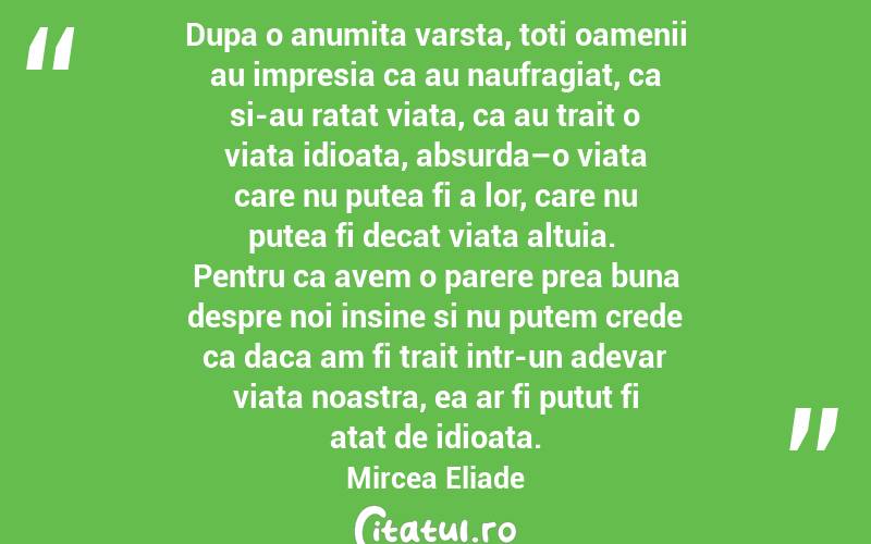 Dupa o anumita varsta, toti oamenii au impresia ca au naufragiat, ca si-au ratat viata, ca au trait o viata idioata, absurda–o viata care nu putea fi a lor, care nu putea fi decat viata altuia.  Pentru ca avem o parere prea buna despre noi insine si nu putem crede ca daca am fi trait intr-un adevar viata noastra, ea ar fi putut fi atat de idioata.  Mircea Eliade