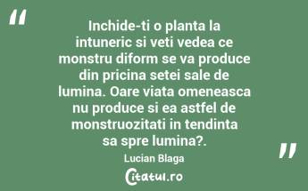 Inchide-ti o planta la intuneric si veti vedea ce monstru diform se va produce din pricina setei sale de lumina. Oare viata omeneasca nu produce si ea astfel de monstruozitati in tendinta sa spre lumina?. Lucian Blaga...