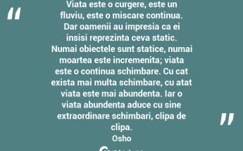 Viata este o curgere, este un fluviu, este o miscare continua. Dar oamenii au impresia ca ei insisi reprezinta ceva static. Numai obiectele sunt statice, numai moartea este incremenita; viata este o continua schimbare. Cu cat exista mai multa schimbare, cu atat viata este mai abundenta. Iar o viata abundenta aduce cu sine extraordinare schimbari, clipa de clipa.  Osho...