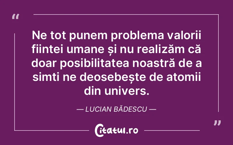 Ne tot punem problema valorii ființei umane și nu realizăm că doar posibilitatea noastră de a simți ne deosebește de atomii din univers. Lucian Bădescu