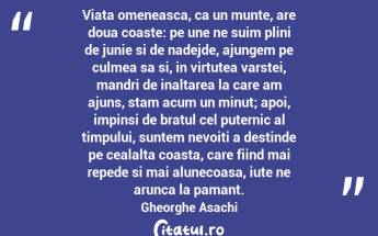 Viata omeneasca, ca un munte, are doua coaste: pe une ne suim plini de junie si de nadejde, ajungem pe culmea sa si, in virtutea varstei, mandri de inaltarea la care am ajuns, stam acum un minut; apoi, impinsi de bratul cel puternic al timpului, suntem nevoiti a destinde pe cealalta coasta, care fiind mai repede si mai alunecoasa, iute ne arunca la pamant.  Gheorghe Asachi...