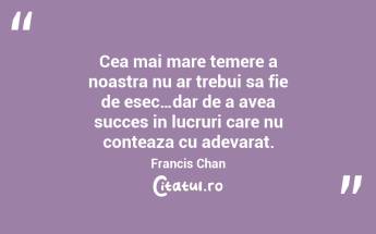 Cea mai mare temere a noastra nu ar trebui sa fie de esec…dar de a avea succes in lucruri care nu conteaza cu adevarat.  Francis Chan...