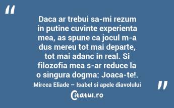 Daca ar trebui sa-mi rezum in putine cuvinte experienta mea, as spune ca jocul m-a dus mereu tot mai departe, tot mai adanc in real. Si filozofia mea s-ar reduce la o singura dogma: Joaca-te!. Mircea Eliade – Isabel si apele diavolului...