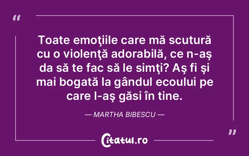 Toate emoţiile care mă scutură cu o violenţă adorabilă, ce n-aş da să te fac să le simţi? Aş fi şi mai bogată la gândul ecoului pe care l-aş găsi în tine. Martha Bibescu