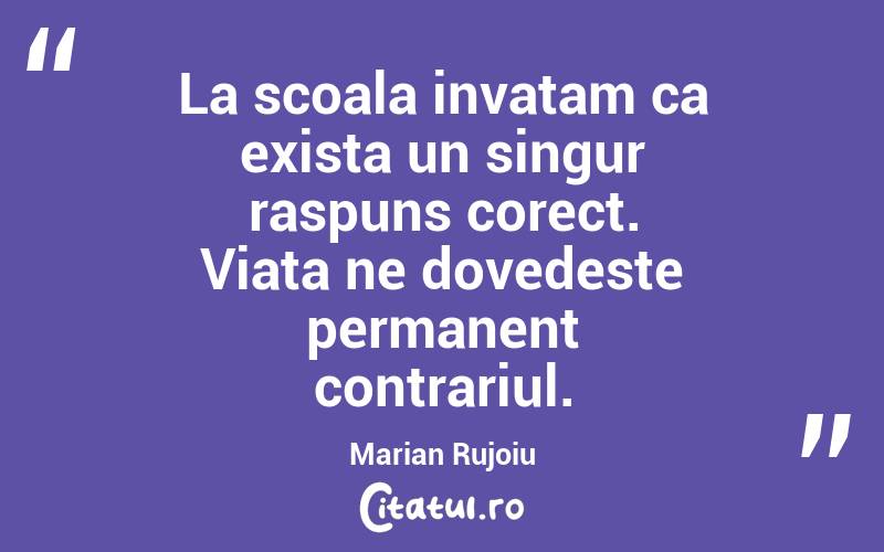 La scoala invatam ca exista un singur raspuns corect. Viata ne dovedeste permanent contrariul.  Marian Rujoiu
