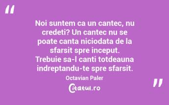 Noi suntem ca un cantec, nu credeti? Un cantec nu se poate canta niciodata de la sfarsit spre inceput. Trebuie sa-l canti totdeauna indreptandu-te spre sfarsit.  Octavian Paler...