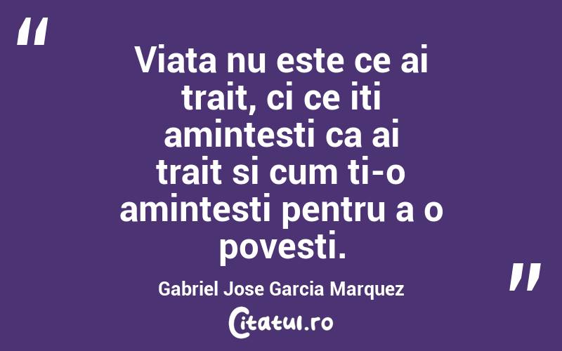 Viata nu este ce ai trait, ci ce iti amintesti ca ai trait si cum ti-o amintesti pentru a o povesti.  Gabriel Jose Garcia Marquez

