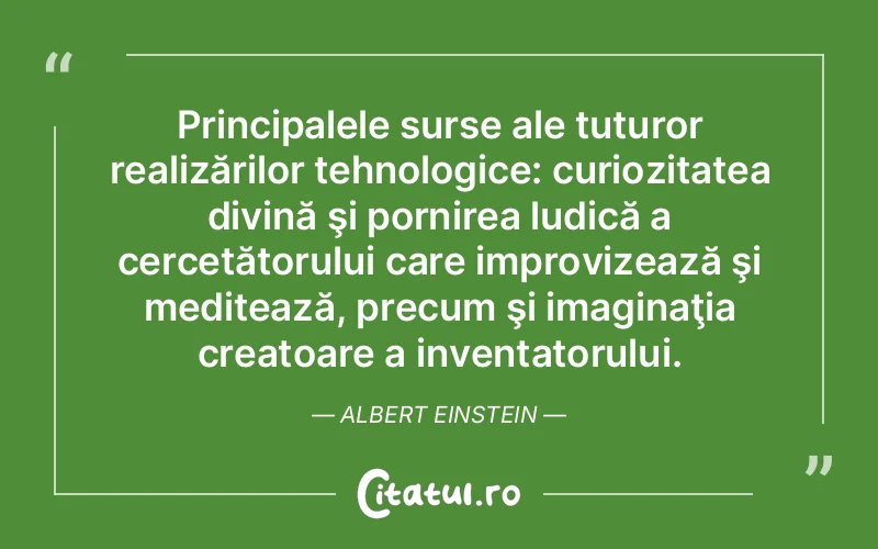 Principalele surse ale tuturor realizărilor tehnologice: curiozitatea divină şi pornirea ludică a cercetătorului care improvizează şi meditează, precum şi imaginaţia creatoare a inventatorului. Albert Einstein