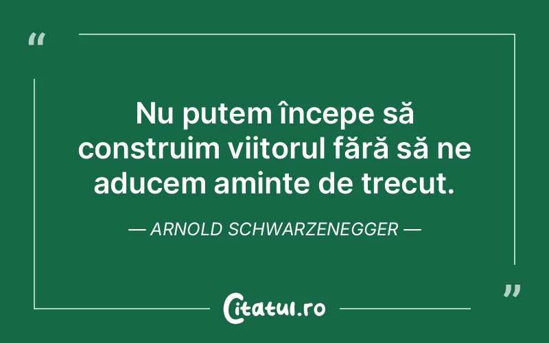 Nu putem începe să construim viitorul fără să ne aducem aminte de trecut. Arnold Schwarzenegger
