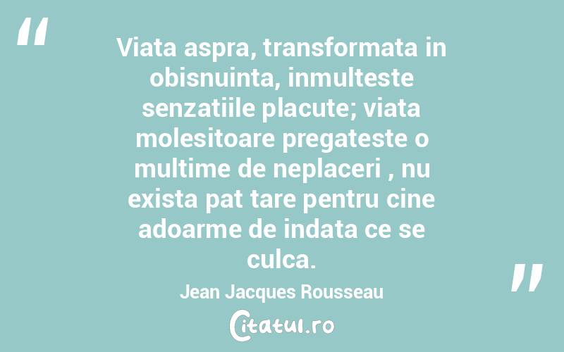 Viata aspra, transformata in obisnuinta, inmulteste senzatiile placute; viata molesitoare pregateste o multime de neplaceriﾅ, nu exista pat tare pentru cine adoarme de indata ce se culca.  Jean Jacques Rousseau