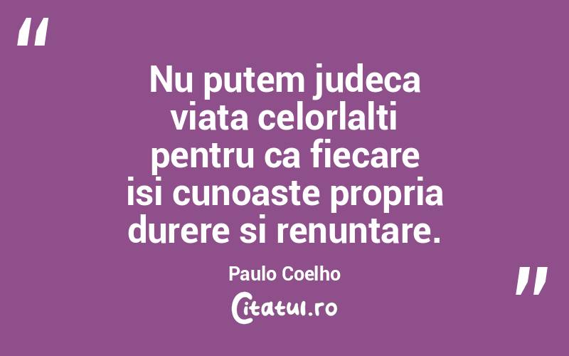 Nu putem judeca viata celorlalti pentru ca fiecare isi cunoaste propria durere si renuntare. Paulo Coelho