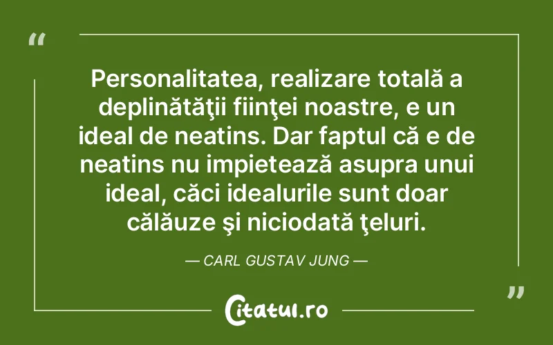 Personalitatea, realizare totală a deplinătăţii fiinţei noastre, e un ideal de neatins. Dar faptul că e de neatins nu impietează asupra unui ideal, căci idealurile sunt doar călăuze şi niciodată ţeluri. Carl Gustav Jung