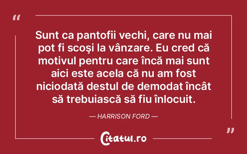 Sunt ca pantofii vechi, care nu mai pot fi scoşi la vânzare. Eu cred că motivul pentru care încă mai sunt aici este acela că nu am fost niciodată destul de demodat încât să trebuiască să fiu înlocuit. Harrison Ford