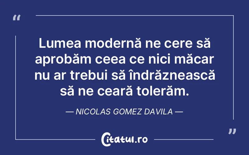 Lumea modernă ne cere să aprobăm ceea ce nici măcar nu ar trebui să îndrăznească să ne ceară tolerăm. Nicolas Gomez Davila