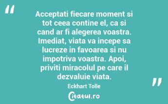 Acceptati fiecare moment si tot ceea contine el, ca si cand ar fi alegerea voastra. Imediat, viata va incepe sa lucreze in favoarea si nu impotriva voastra. Apoi, priviti miracolul pe care il dezvaluie viata.  Eckhart Tolle...