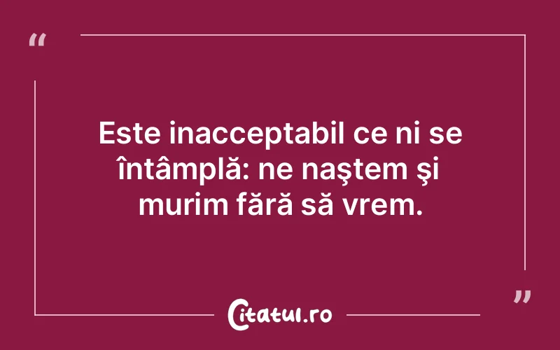 Este inacceptabil ce ni se întâmplă: ne naştem şi murim fără să vrem.