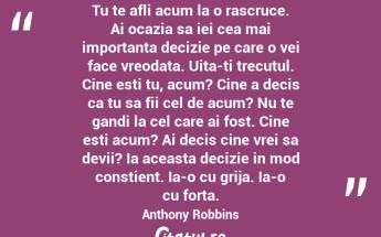 Tu te afli acum la o rascruce. Ai ocazia sa iei cea mai importanta decizie pe care o vei face vreodata. Uita-ti trecutul. Cine esti tu, acum? Cine a decis ca tu sa fii cel de acum? Nu te gandi la cel care ai fost. Cine esti acum? Ai decis cine vrei sa devii? Ia aceasta decizie in mod constient. Ia-o cu grija. Ia-o cu forta.  Anthony Robbins...