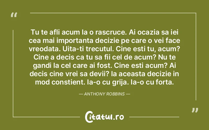 Tu te afli acum la o rascruce. Ai ocazia sa iei cea mai importanta decizie pe care o vei face vreodata. Uita-ti trecutul. Cine esti tu, acum? Cine a decis ca tu sa fii cel de acum? Nu te gandi la cel care ai fost. Cine esti acum? Ai decis cine vrei sa devii? Ia aceasta decizie in mod constient. Ia-o cu grija. Ia-o cu forta.  Anthony Robbins