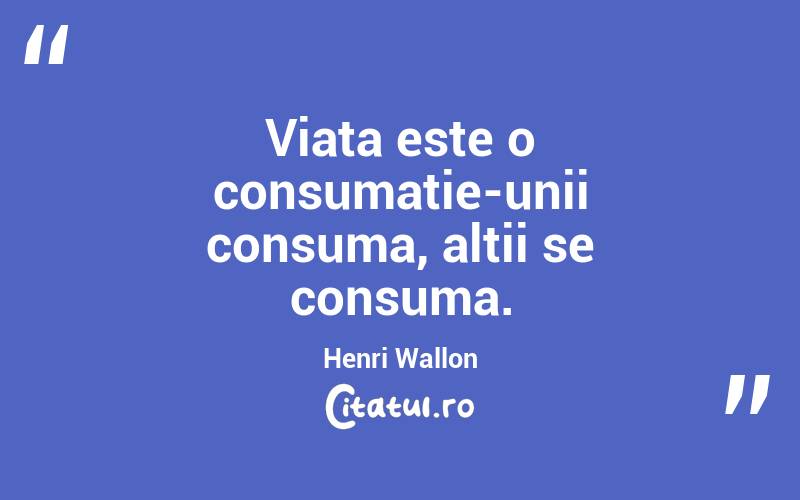 Viata este o consumatie-unii consuma, altii se consuma.  Henri Wallon
