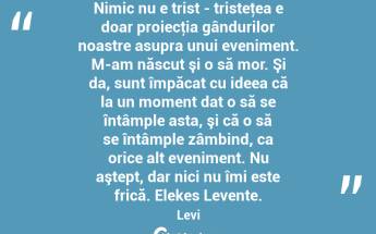 Nimic nu e trist - tristeţea e doar proiecţia gândurilor noastre asupra unui eveniment. M-am născut şi o să mor. Şi da, sunt împăcat cu ideea că la un moment dat o să se întâmple asta, şi că o să se întâmple zâmbind, ca orice alt eveniment. Nu aştept, dar nici nu îmi este frică. Elekes Levente. Levi...
