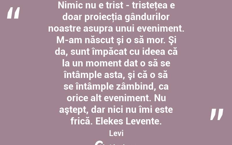 Nimic nu e trist - tristeţea e doar proiecţia gândurilor noastre asupra unui eveniment. M-am născut şi o să mor. Şi da, sunt împăcat cu ideea că la un moment dat o să se întâmple asta, şi că o să se întâmple zâmbind, ca orice alt eveniment. Nu aştept, dar nici nu îmi este frică. Elekes Levente. Levi
