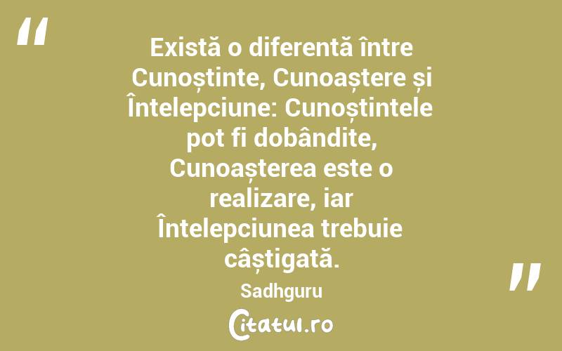 Există o diferență între Cunoștințe, Cunoaștere și Înțelepciune: Cunoștințele pot fi dobândite, Cunoașterea este o realizare, iar Înțelepciunea trebuie câștigată. Sadhguru
