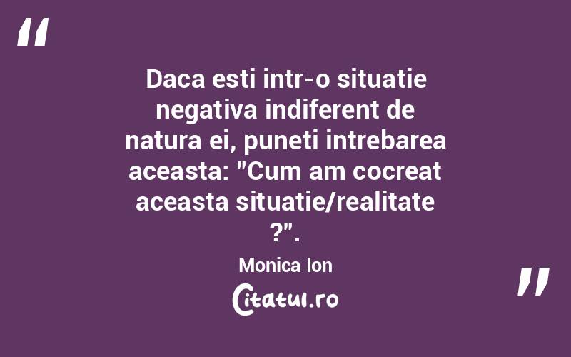 Daca esti intr-o situatie negativa indiferent de natura ei, puneti intrebarea aceasta: "Cum am cocreat aceasta situatie/realitate ?". Monica Ion