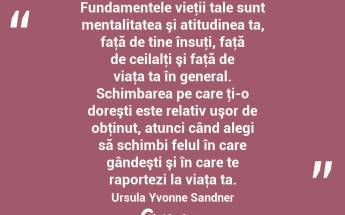 Fundamentele vieţii tale sunt mentalitatea şi atitudinea ta, faţă de tine însuţi, faţă de ceilalţi şi faţă de viaţa ta în general. Schimbarea pe care ţi-o doreşti este relativ uşor de obţinut, atunci când alegi să schimbi felul în care gândeşti şi în care te raportezi la viaţa ta. Ursula Yvonne Sandner...