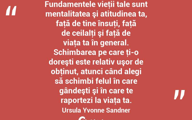 Fundamentele vieţii tale sunt mentalitatea şi atitudinea ta, faţă de tine însuţi, faţă de ceilalţi şi faţă de viaţa ta în general. Schimbarea pe care ţi-o doreşti este relativ uşor de obţinut, atunci când alegi să schimbi felul în care gândeşti şi în care te raportezi la viaţa ta. Ursula Yvonne Sandner
