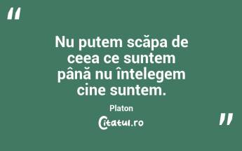 Nu putem scăpa de ceea ce suntem până nu înțelegem cine suntem. Platon...